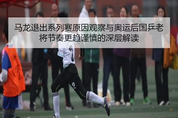 马龙退出系列赛原因观察与奥运后国乒老将节奏更趋谨慎的深层解读